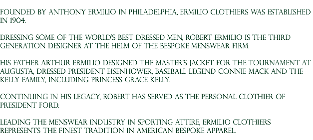  Founded by Anthony Ermilio in Philadelphia, Ermilio Clothiers was established in 1904. Dressing some of the world's best dressed men, Robert Ermilio is the third generation designer at the helm of the bespoke menswear firm. His father Arthur Ermilio designed The Master's Jacket for the Tournament at Augusta, dressed President Eisenhower, baseball legend connie mack and the Kelly Family, including Princess Grace kelly. Continuing in his legacy, Robert has served as the personal clothier of President Ford. Leading the menswear industry in sporting attire, Ermilio Clothiers represents the finest tradition in American Bespoke apparel.